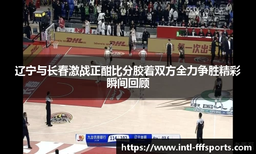 辽宁与长春激战正酣比分胶着双方全力争胜精彩瞬间回顾