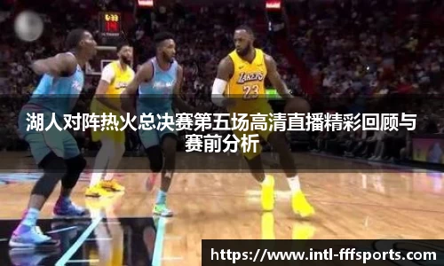 湖人对阵热火总决赛第五场高清直播精彩回顾与赛前分析